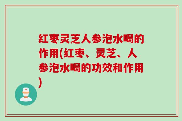 红枣灵芝人参泡水喝的作用(红枣、灵芝、人参泡水喝的功效和作用)