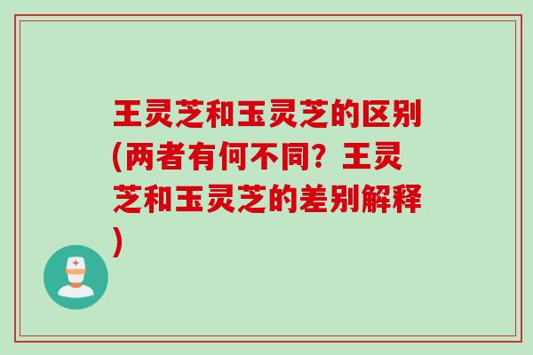 王灵芝和玉灵芝的区别(两者有何不同？王灵芝和玉灵芝的差别解释)
