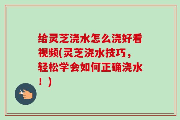 给灵芝浇水怎么浇好看视频(灵芝浇水技巧，轻松学会如何正确浇水！)