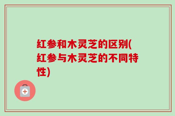 红参和木灵芝的区别(红参与木灵芝的不同特性)