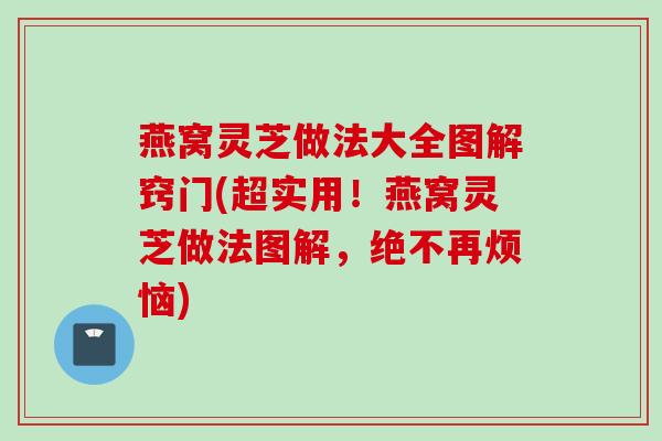 燕窝灵芝做法大全图解窍门(超实用！燕窝灵芝做法图解，绝不再烦恼)