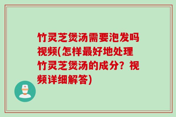 竹灵芝煲汤需要泡发吗视频(怎样最好地处理竹灵芝煲汤的成分？视频详细解答)
