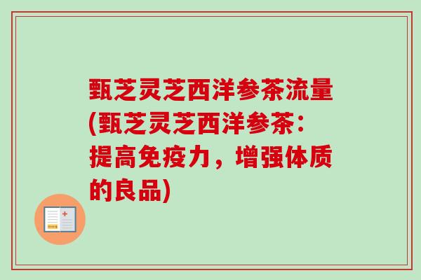 甄芝灵芝西洋参茶流量(甄芝灵芝西洋参茶：提高免疫力，增强体质的良品)