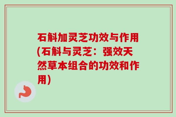 石斛加灵芝功效与作用(石斛与灵芝：强效天然草本组合的功效和作用)