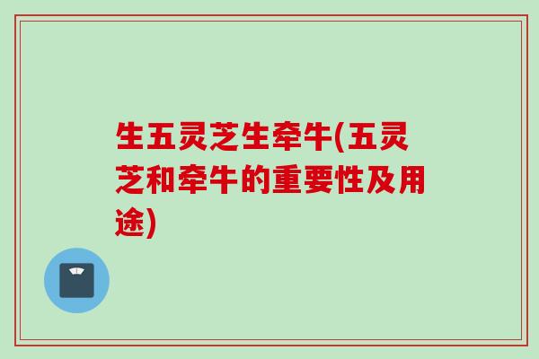 生五灵芝生牵牛(五灵芝和牵牛的重要性及用途)