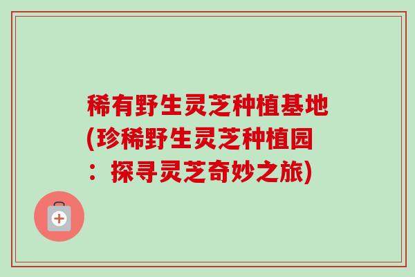 稀有野生灵芝种植基地(珍稀野生灵芝种植园：探寻灵芝奇妙之旅)