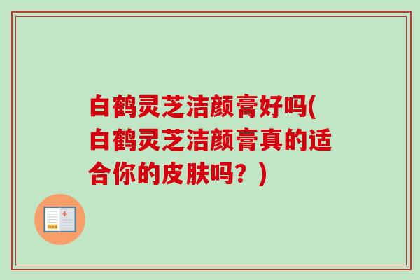 白鹤灵芝洁颜膏好吗(白鹤灵芝洁颜膏真的适合你的皮肤吗？)