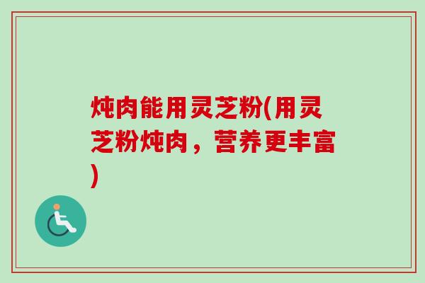 炖肉能用灵芝粉(用灵芝粉炖肉,营养更丰富) 炖肉能用灵芝粉(用灵芝粉炖肉,营养更丰富)