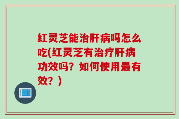 红灵芝能治肝病吗怎么吃(红灵芝有治疗肝病功效吗？如何使用最有效？)