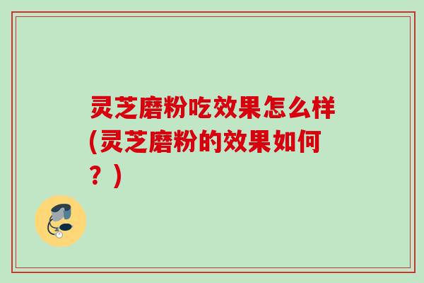 灵芝磨粉吃效果怎么样(灵芝磨粉的效果如何？)