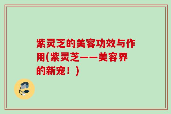 紫灵芝的美容功效与作用(紫灵芝——美容界的新宠!) 紫灵芝的美容功效与作用(紫灵芝——美容界的新宠!)