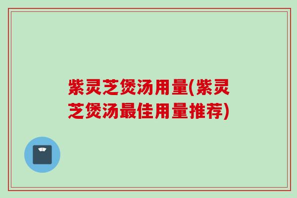 紫灵芝煲汤用量(紫灵芝煲汤佳用量推荐)
