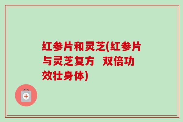 红参片和灵芝(红参片与灵芝复方  双倍功效壮身体)