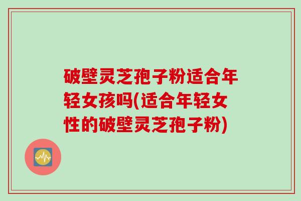 破壁灵芝孢子粉适合年轻女孩吗(适合年轻女性的破壁灵芝孢子粉)
