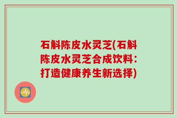 石斛陈皮水灵芝(石斛陈皮水灵芝合成饮料：打造健康养生新选择)
