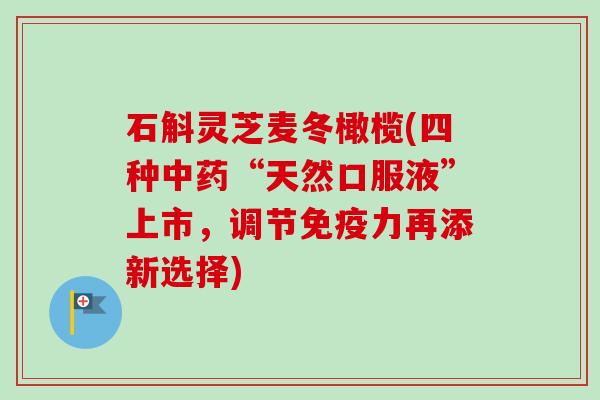 石斛灵芝麦冬橄榄(四种“天然口服液”上市，调节免疫力再添新选择)