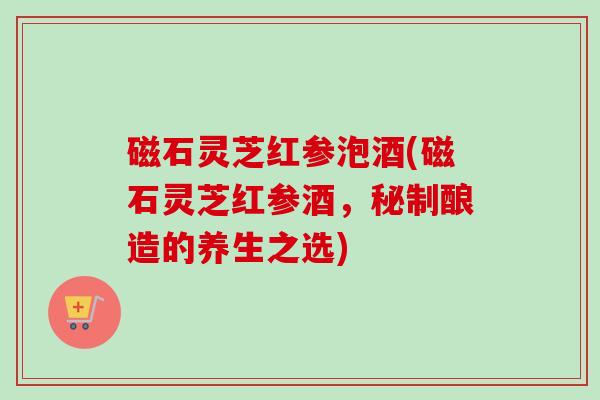 磁石灵芝红参泡酒(磁石灵芝红参酒,秘制酿造的养生之选) 磁石灵芝红参泡酒(磁石灵芝红参酒,秘制酿造的养生之选)