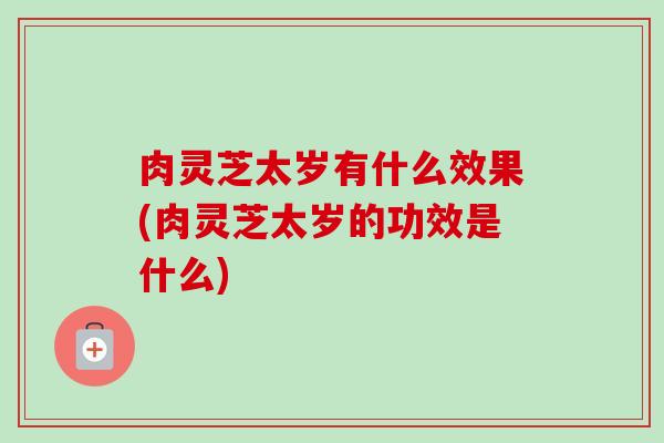 肉灵芝太岁有什么效果(肉灵芝太岁的功效是什么)