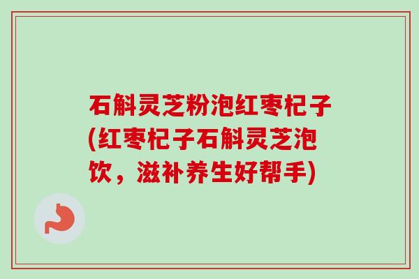 石斛灵芝粉泡红枣杞子(红枣杞子石斛灵芝泡饮，滋补养生好帮手)
