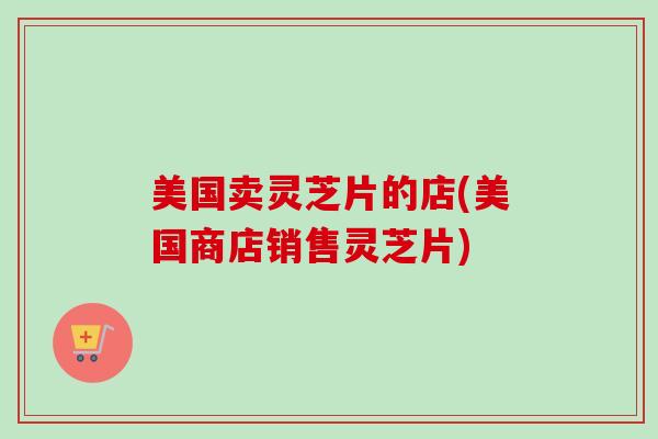 美国卖灵芝片的店(美国商店销售灵芝片)