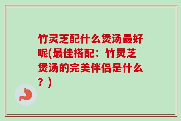 竹灵芝配什么煲汤最好呢(最佳搭配：竹灵芝煲汤的完美伴侣是什么？)
