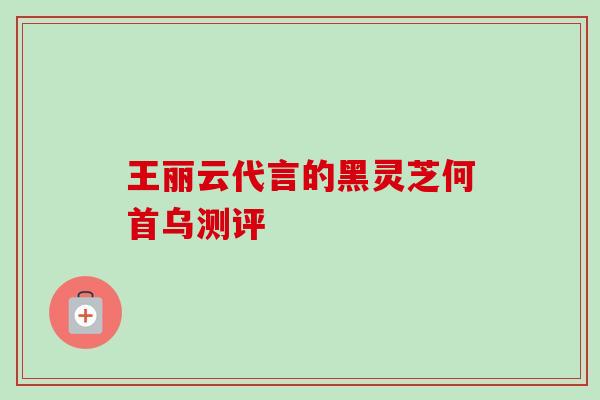 王丽云代言的黑灵芝何首乌测评