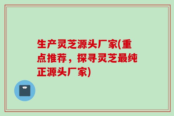生产灵芝源头厂家(重点推荐，探寻灵芝最纯正源头厂家)