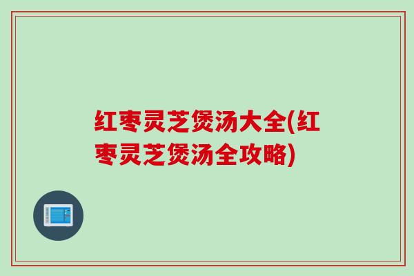 红枣灵芝煲汤大全(红枣灵芝煲汤全攻略)