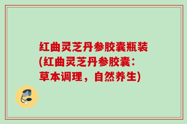 红曲灵芝丹参胶囊瓶装(红曲灵芝丹参胶囊：草本调理，自然养生)