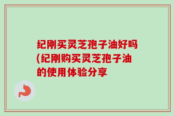 纪刚买灵芝孢子油好吗(纪刚购买灵芝孢子油的使用体验分享 纪刚买灵芝孢子油好吗(纪刚购买灵芝孢子油的使用体验分享