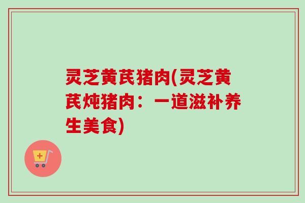 灵芝黄芪猪肉(灵芝黄芪炖猪肉：一道滋补养生美食)