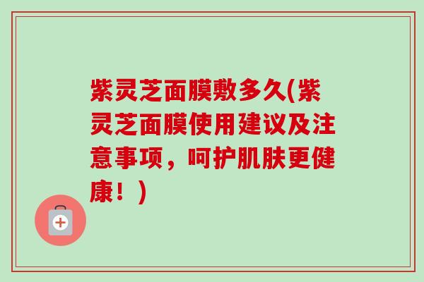 紫灵芝面膜敷多久(紫灵芝面膜使用建议及注意事项，呵护肌肤更健康！)