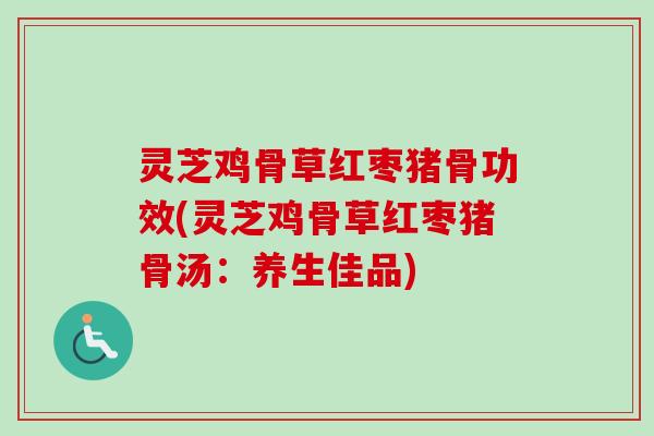 灵芝鸡骨草红枣猪骨功效(灵芝鸡骨草红枣猪骨汤：养生佳品)