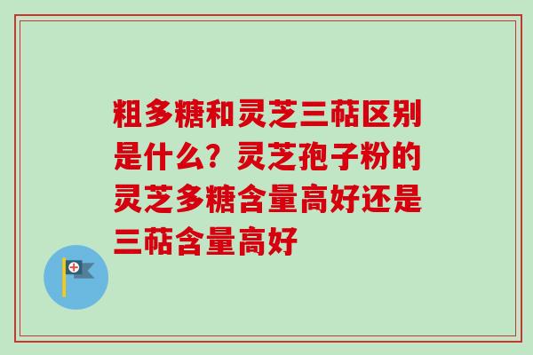 粗多糖和灵芝三萜区别是什么?灵芝孢子粉的灵芝多糖含量高好还是三萜含量高好 粗多糖和灵芝三萜区别是什么?灵芝孢子粉的灵芝多糖含量高好还是三萜含量高好