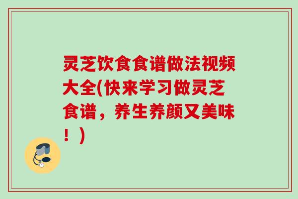 灵芝饮食食谱做法视频大全(快来学习做灵芝食谱，养生养颜又美味！)
