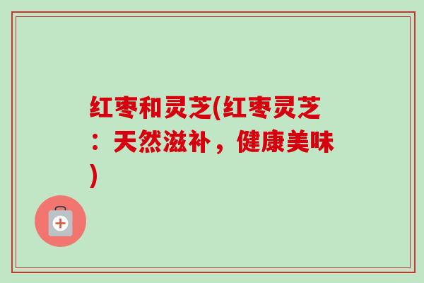 红枣和灵芝(红枣灵芝:天然滋补,健康美味) 红枣和灵芝(红枣灵芝:天然滋补,健康美味)