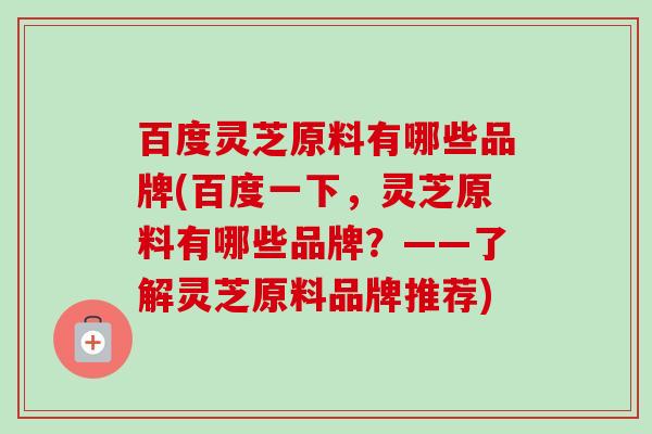 百度灵芝原料有哪些品牌(百度一下,灵芝原料有哪些品牌?——了解灵芝原料品牌推荐) 百度灵芝原料有哪些品牌(百度一下,灵芝原料有哪些品牌?——了解灵芝原料品牌推荐)