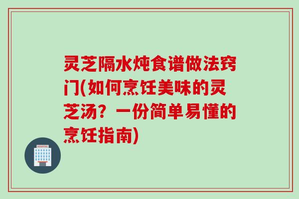 灵芝隔水炖食谱做法窍门(如何烹饪美味的灵芝汤？一份简单易懂的烹饪指南)
