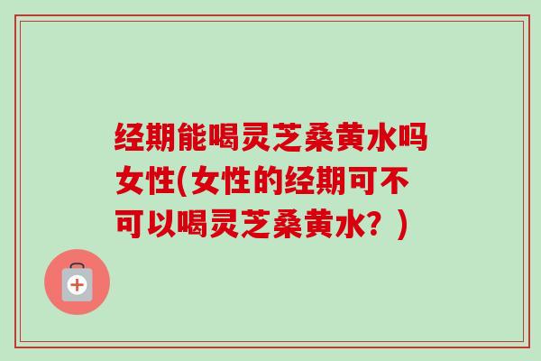 经期能喝灵芝桑黄水吗女性(女性的经期可不可以喝灵芝桑黄水？)