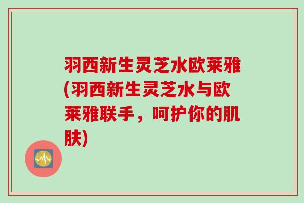 羽西新生灵芝水欧莱雅(羽西新生灵芝水与欧莱雅联手，呵护你的)