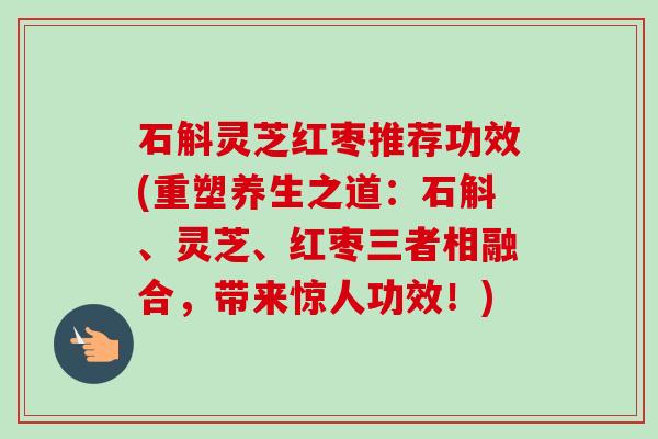 石斛灵芝红枣推荐功效(重塑养生之道：石斛、灵芝、红枣三者相融合，带来惊人功效！)
