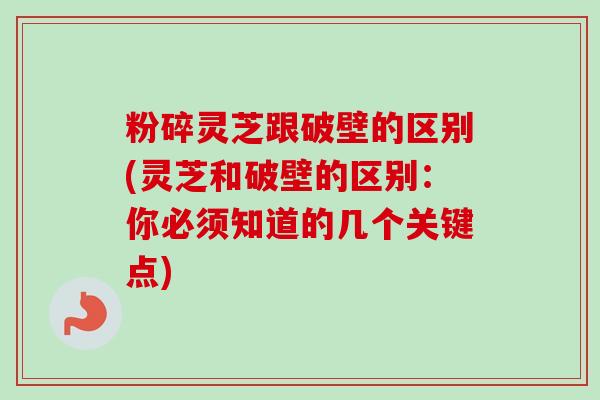 粉碎灵芝跟破壁的区别(灵芝和破壁的区别：你必须知道的几个关键点)