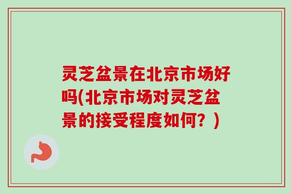灵芝盆景在北京市场好吗(北京市场对灵芝盆景的接受程度如何？)