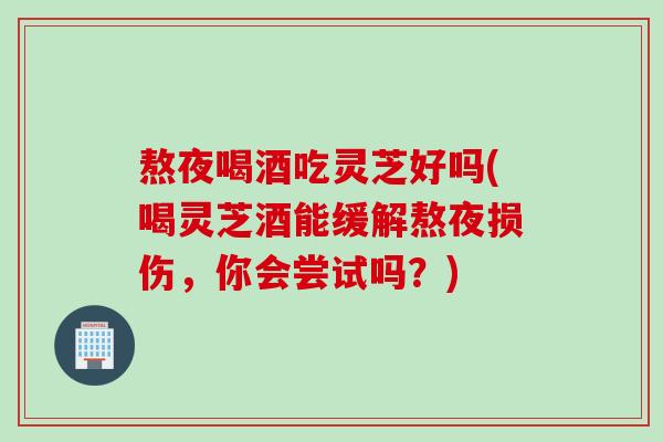 熬夜喝酒吃灵芝好吗(喝灵芝酒能缓解熬夜损伤，你会尝试吗？)
