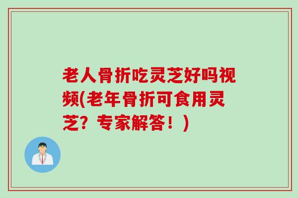 老人骨折吃灵芝好吗视频(老年骨折可食用灵芝？专家解答！)