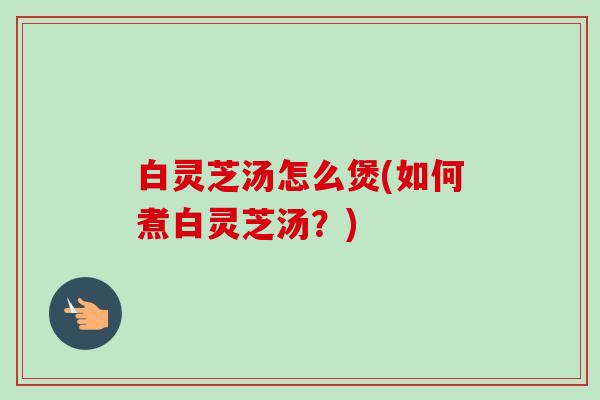 白灵芝汤怎么煲(如何煮白灵芝汤？)