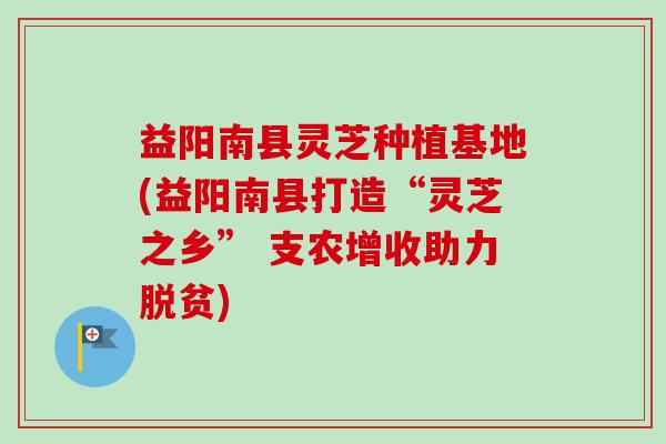 益阳南县灵芝种植基地(益阳南县打造“灵芝之乡” 支农增收助力脱贫)