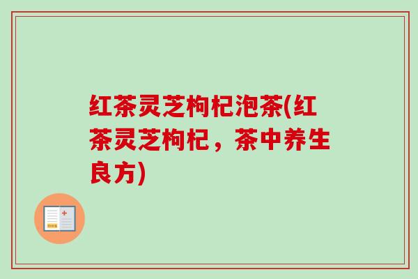 红茶灵芝枸杞泡茶(红茶灵芝枸杞,茶中养生良方) 红茶灵芝枸杞泡茶(红茶灵芝枸杞,茶中养生良方)
