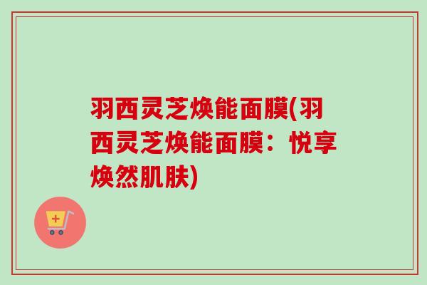 羽西灵芝焕能面膜(羽西灵芝焕能面膜：悦享焕然)