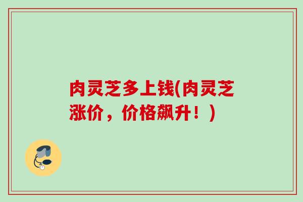 肉灵芝多上钱(肉灵芝涨价，价格飙升！)